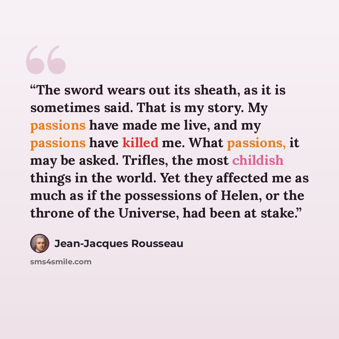 “The sword wears out its sheath, as it is sometimes said. That is my story. My passions have made me live, and my passions have killed me. What passions, it may be asked. Trifles, the most childish things in the world. Yet they affected me as much as if the possessions of Helen, or the throne of…” quote by Jean-Jacques Rousseau