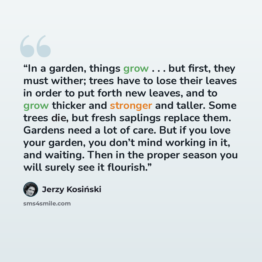 “In a garden, things grow . . . but first, they must wither; trees have to lose their leaves in order to put forth new leaves, and to grow thicker and stronger and taller. Some trees die, but fresh saplings replace them. Gardens need a lot of care. But if you love your garden, you don’t mind…” quote by Jerzy Kosiński