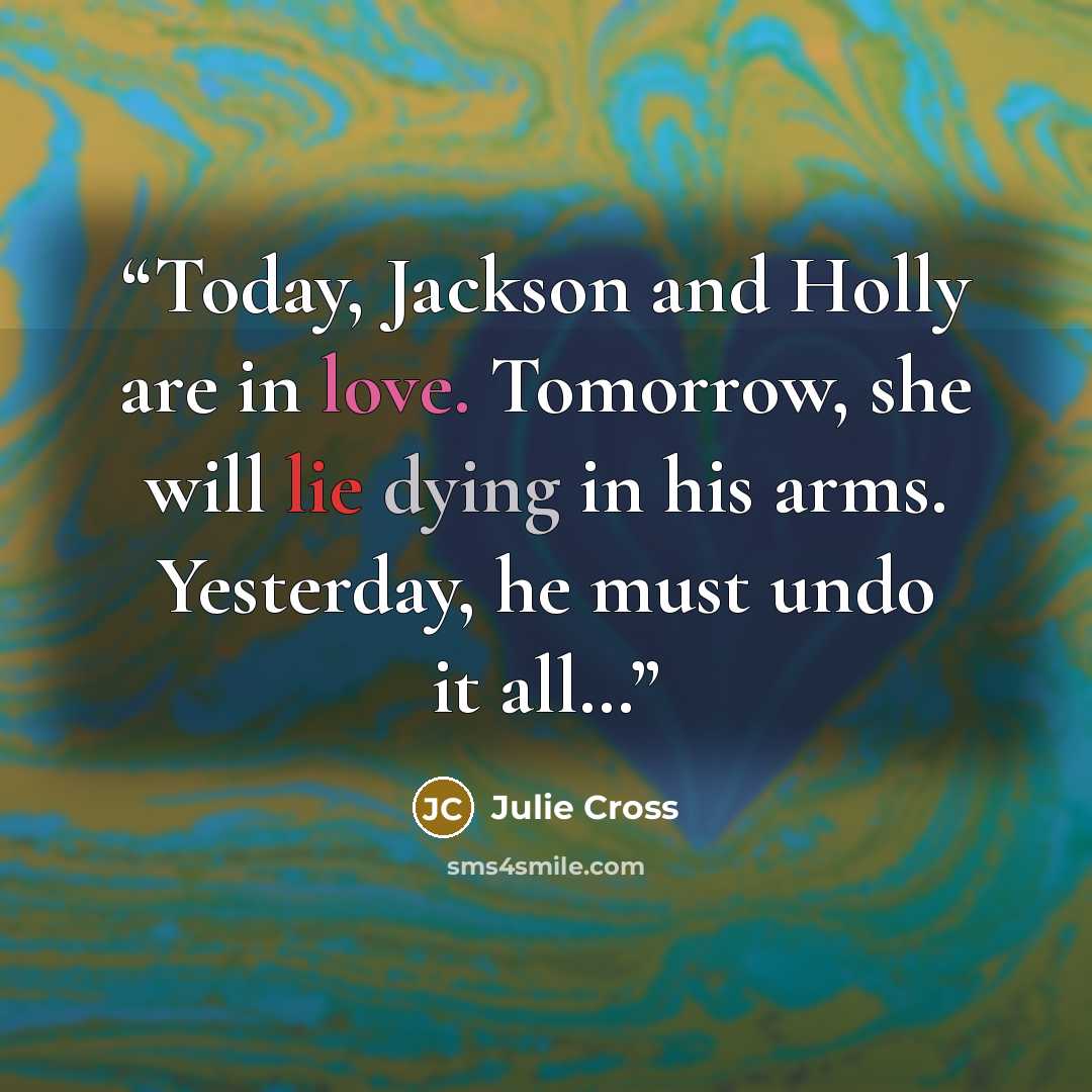 “Today, Jackson and Holly are in love. Tomorrow, she will lie dying in his arms. Yesterday, he must undo it all…” quote by Julie Cross