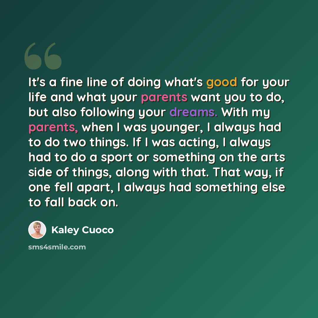 “It's a fine line of doing what's good for your life and what your parents want you to do, but also following your dreams. With my parents, when I was younger, I always had to do two things. If I was acting, I always had to do a sport or something on the arts side of things, along with that. That…” quote by Kaley Cuoco