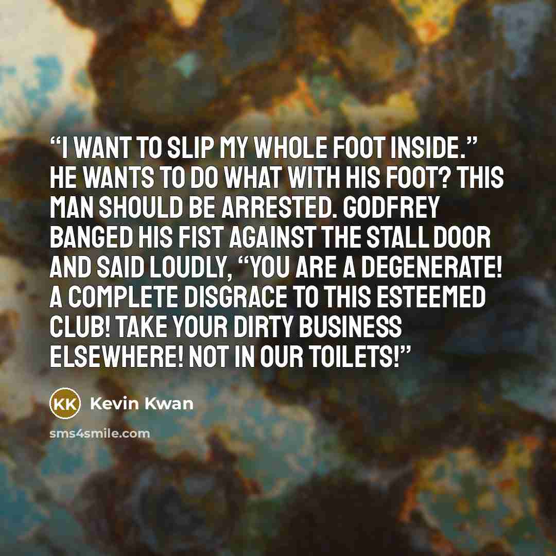 “I want to slip my whole foot inside.” He wants to do WHAT with his foot? This man should be arrested. Godfrey banged his fist against the stall door and said loudly, “You are a degenerate! A complete disgrace to this esteemed club! Take your dirty business elsewhere! Not in our toilets!” quote by Kevin Kwan