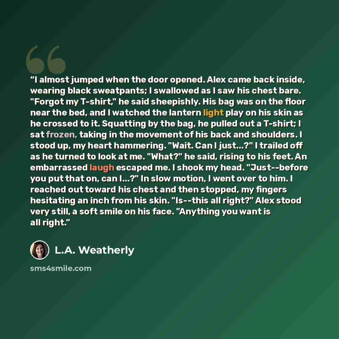 “I almost jumped when the door opened. Alex came back inside, wearing black sweatpants; I swallowed as I saw his chest bare. "Forgot my T-shirt," he said sheepishly. His bag was on the floor near the bed, and I watched the lantern light play on his skin as he crossed to it. Squatting by the bag, he…” quote by L.A. Weatherly