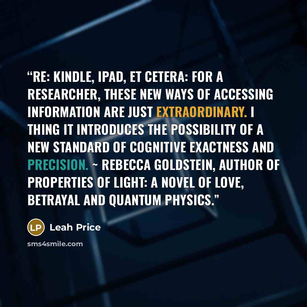 “RE: Kindle, iPad, et cetera: For a researcher, these new ways of accessing information are just extraordinary. I thing it introduces the possibility of a new standard of cognitive exactness and precision. ~ Rebecca Goldstein, author of Properties of Light: A Novel of Love, Betrayal and Quantum…” quote by Leah Price