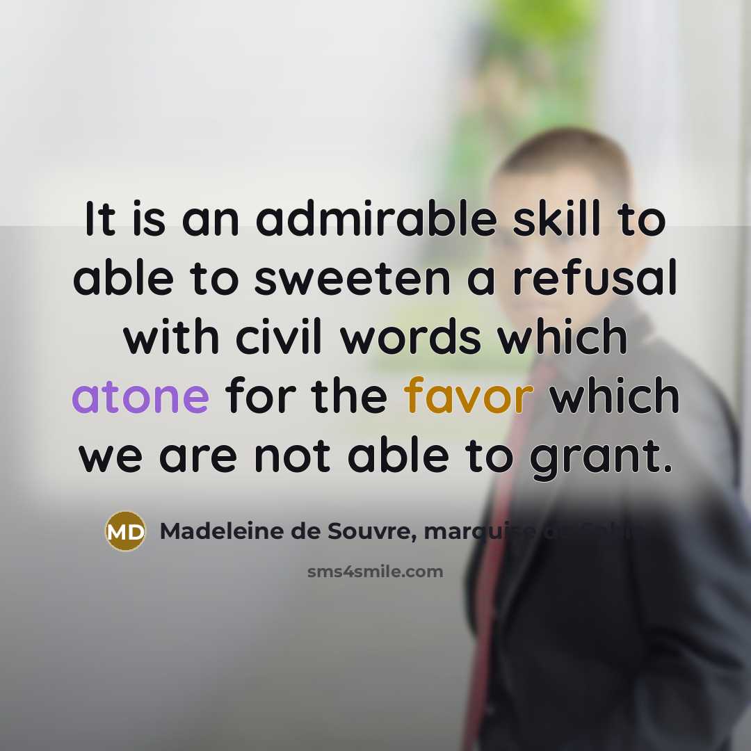 “It is an admirable skill to able to sweeten a refusal with civil words which atone for the favor which we are not able to grant.” quote by Madeleine de Souvre, marquise de Sable