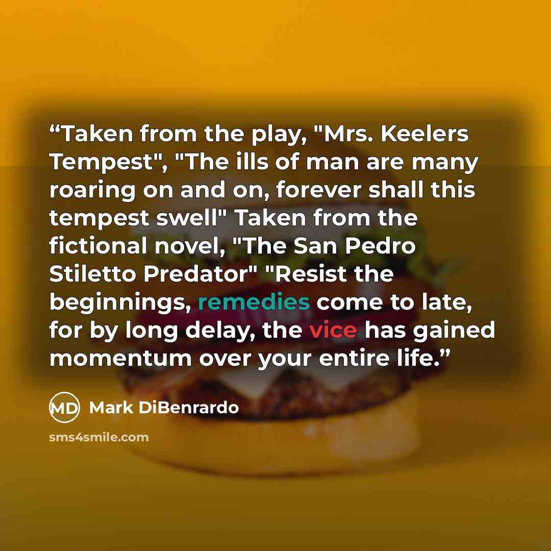 “Taken from the play, "Mrs. Keelers Tempest", "The ills of man are many roaring on and on, forever shall this tempest swell" Taken from the fictional novel, "The San Pedro Stiletto Predator" "Resist the beginnings, remedies come to late, for by long delay, the vice has gained momentum over your…” quote by Mark DiBenrardo