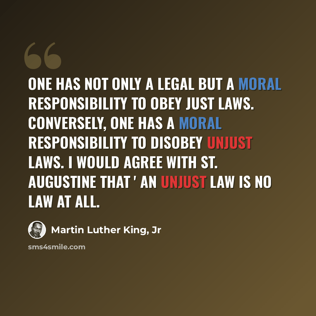 “One has not only a legal but a moral responsibility to obey just laws. Conversely, one has a moral responsibility to disobey unjust laws. I would agree with St. Augustine that ' an unjust law is no law at all.” quote by Martin Luther King, Jr