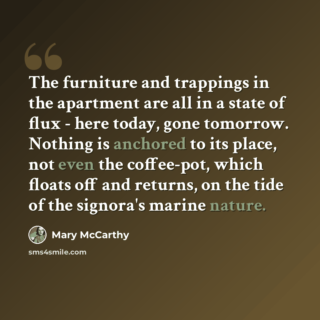 “The furniture and trappings in the apartment are all in a state of flux - here today, gone tomorrow. Nothing is anchored to its place, not even the coffee-pot, which floats off and returns, on the tide of the signora's marine nature.” quote by Mary McCarthy