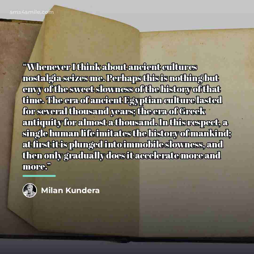 “Whenever I think about ancient cultures nostalgia seizes me. Perhaps this is nothing but envy of the sweet slowness of the history of that time. The era of ancient Egyptian culture lasted for several thousand years; the era of Greek antiquity for almost a thousand. In this respect, a single human…” quote by Milan Kundera