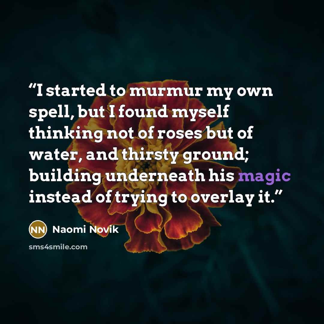 “I started to murmur my own spell, but I found myself thinking not of roses but of water, and thirsty ground; building underneath his magic instead of trying to overlay it.” quote by Naomi Novik