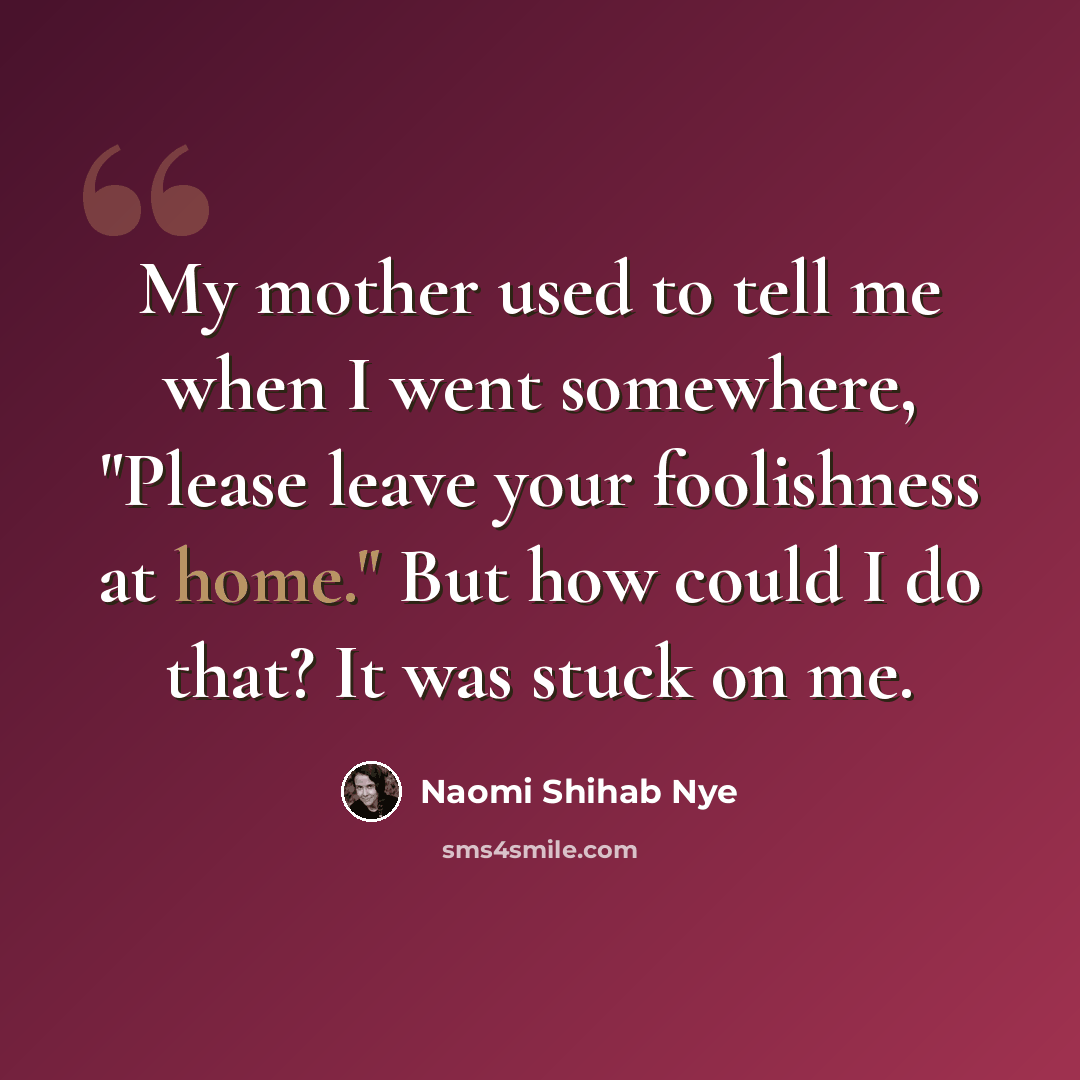 “My mother used to tell me when I went somewhere, "Please leave your foolishness at home." But how could I do that? It was stuck on me.” quote by Naomi Shihab Nye