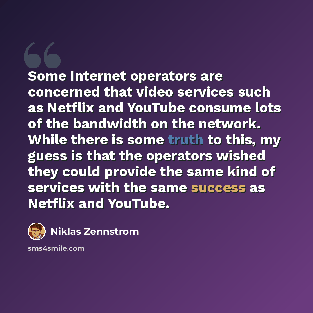 “Some Internet operators are concerned that video services such as Netflix and YouTube consume lots of the bandwidth on the network. While there is some truth to this, my guess is that the operators wished they could provide the same kind of services with the same success as Netflix and YouTube.” quote by Niklas Zennstrom