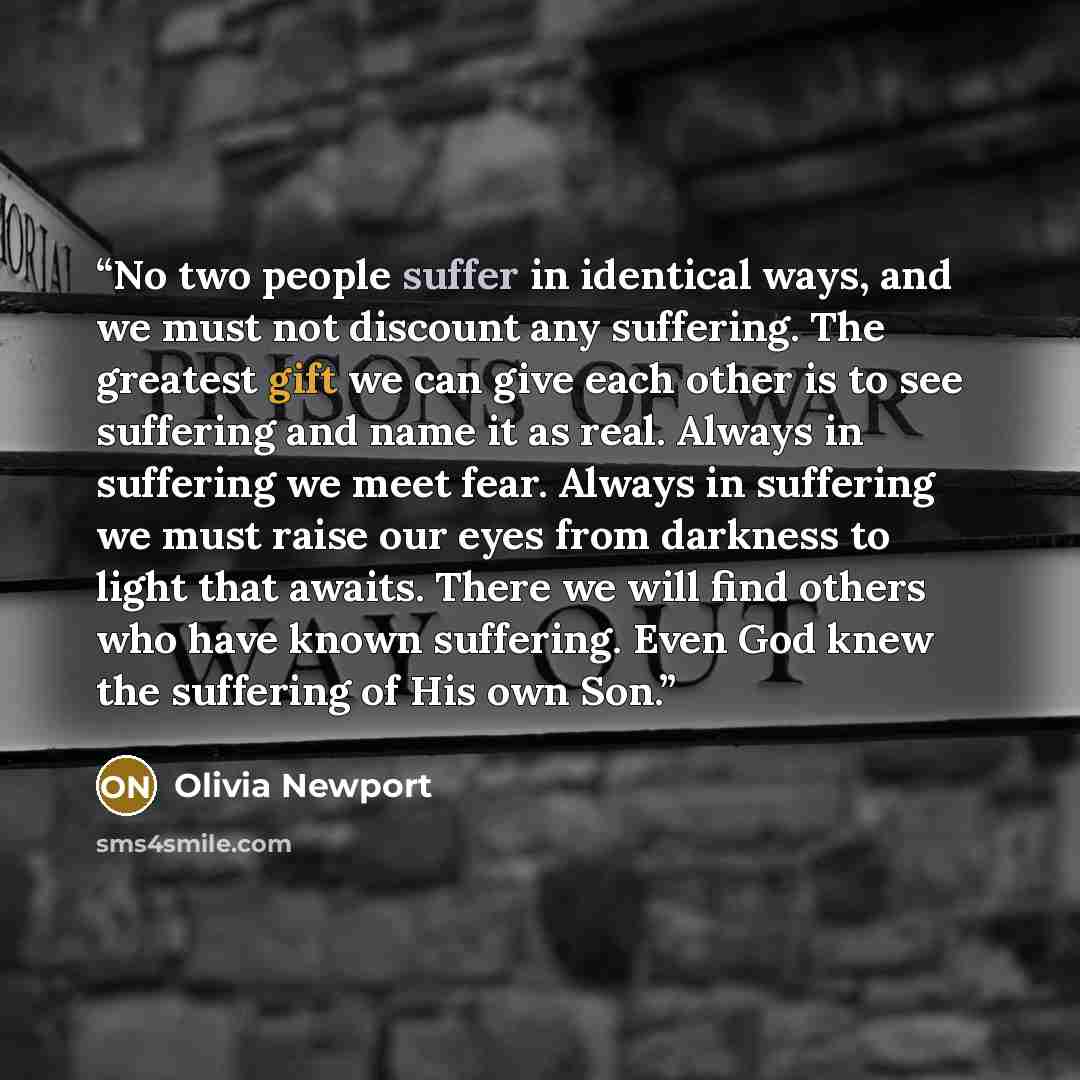 “No two people suffer in identical ways, and we must not discount any suffering. The greatest gift we can give each other is to see suffering and name it as real. Always in suffering we meet fear. Always in suffering we must raise our eyes from darkness to light that awaits. There we will find…” quote by Olivia Newport