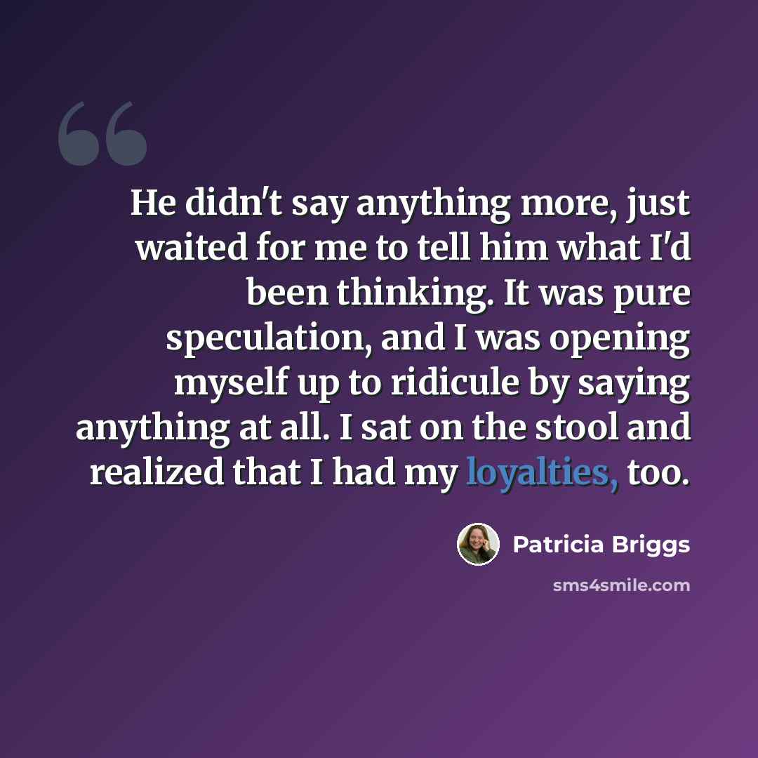 “He didn't say anything more, just waited for me to tell him what I'd been thinking. It was pure speculation, and I was opening myself up to ridicule by saying anything at all. I sat on the stool and realized that I had my loyalties, too.” quote by Patricia Briggs