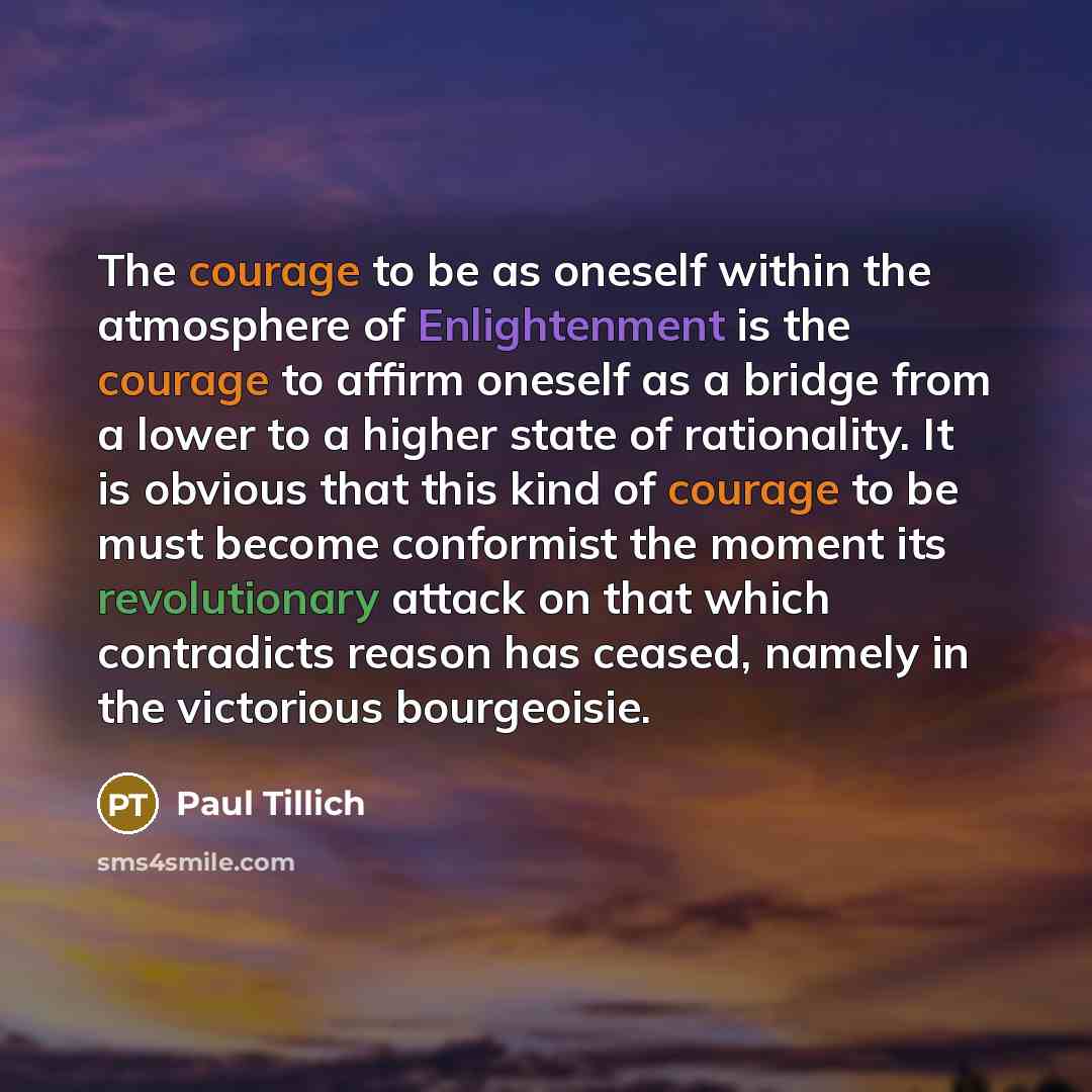 “The courage to be as oneself within the atmosphere of Enlightenment is the courage to affirm oneself as a bridge from a lower to a higher state of rationality. It is obvious that this kind of courage to be must become conformist the moment its revolutionary attack on that which contradicts reason…” quote by Paul Tillich