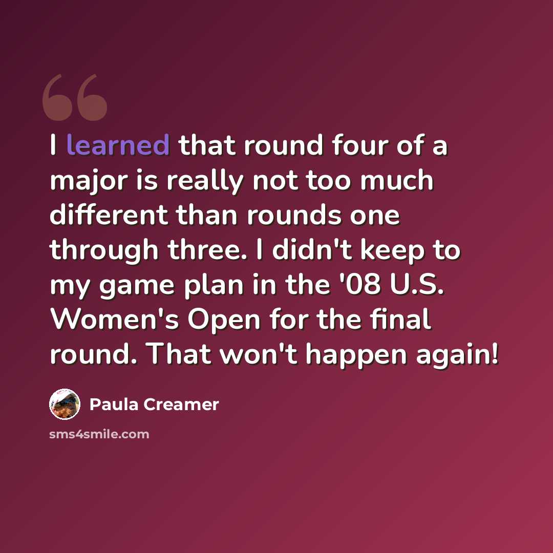 “I learned that round four of a major is really not too much different than rounds one through three. I didn't keep to my game plan in the '08 U.S. Women's Open for the final round. That won't happen again!” quote by Paula Creamer