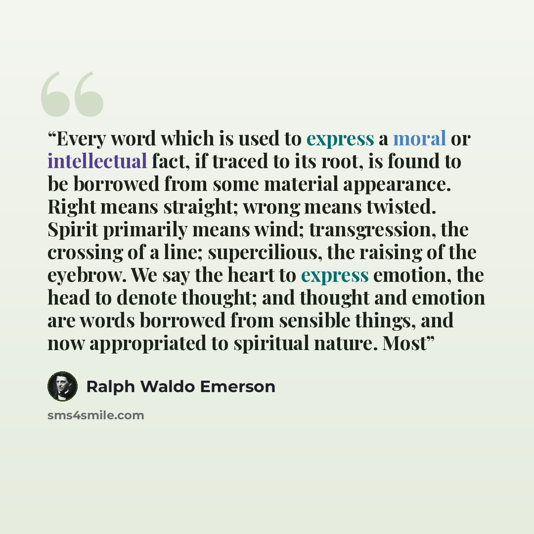 “Every word which is used to express a moral or intellectual fact, if traced to its root, is found to be borrowed from some material appearance. Right means straight; wrong means twisted. Spirit primarily means wind; transgression, the crossing of a line; supercilious, the raising of the eyebrow…” quote by Ralph Waldo Emerson