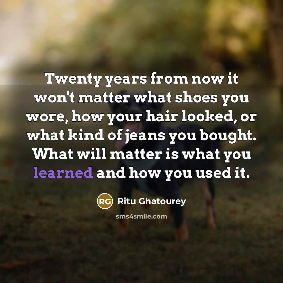 “Twenty years from now it won't matter what shoes you wore, how your hair looked, or what kind of jeans you bought. What will matter is what you learned and how you used it.” quote by Ritu Ghatourey