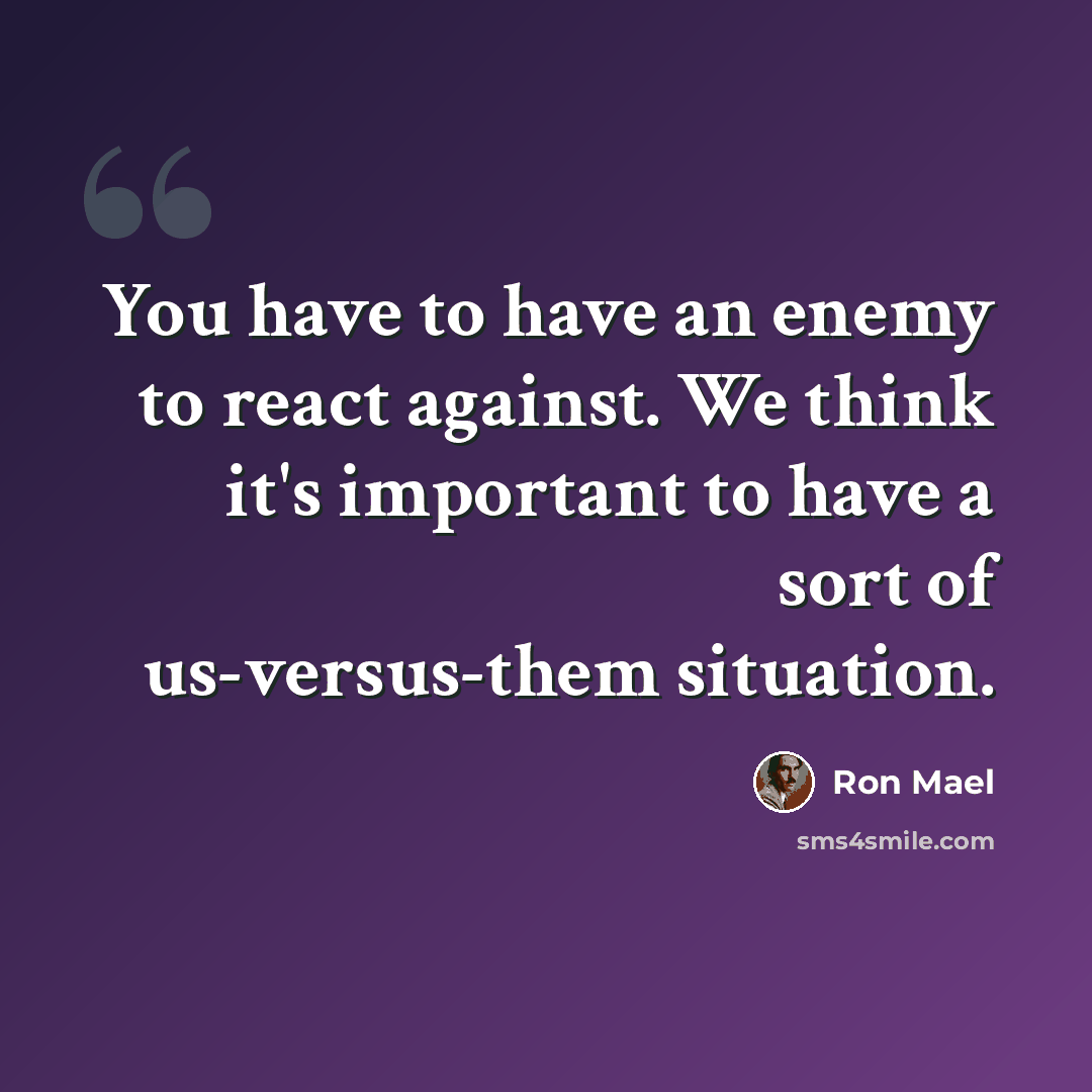 “You have to have an enemy to react against. We think it's important to have a sort of us-versus-them situation.” quote by Ron Mael