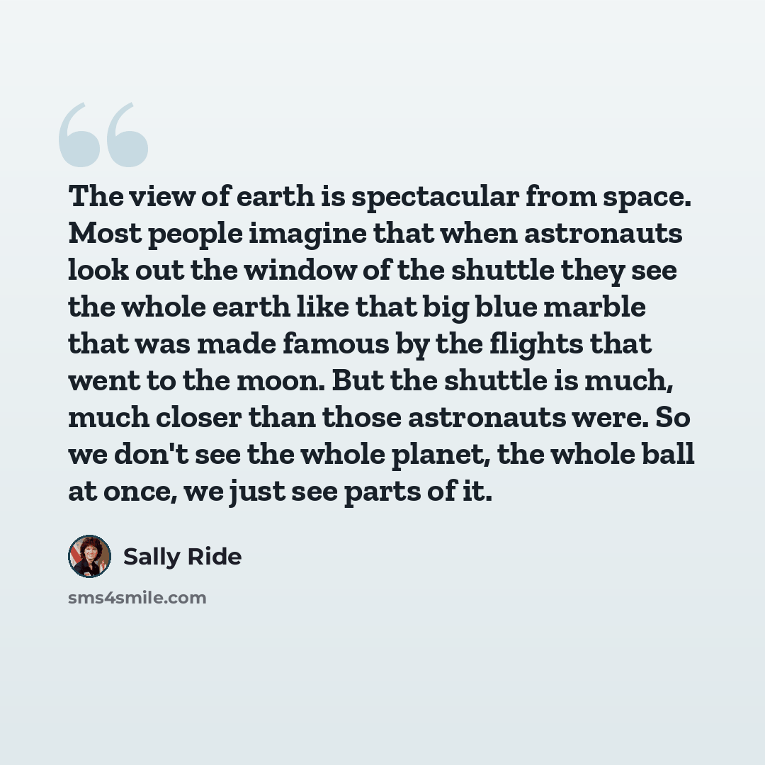 “The view of earth is spectacular from space. Most people imagine that when astronauts look out the window of the shuttle they see the whole earth like that big blue marble that was made famous by the flights that went to the moon. But the shuttle is much, much closer than those astronauts were. So…” quote by Sally Ride