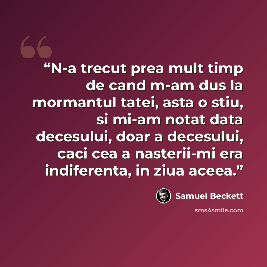 “N-a trecut prea mult timp de cand m-am dus la mormantul tatei, asta o stiu, si mi-am notat data decesului, doar a decesului, caci cea a nasterii-mi era indiferenta, in ziua aceea.” quote by Samuel Beckett