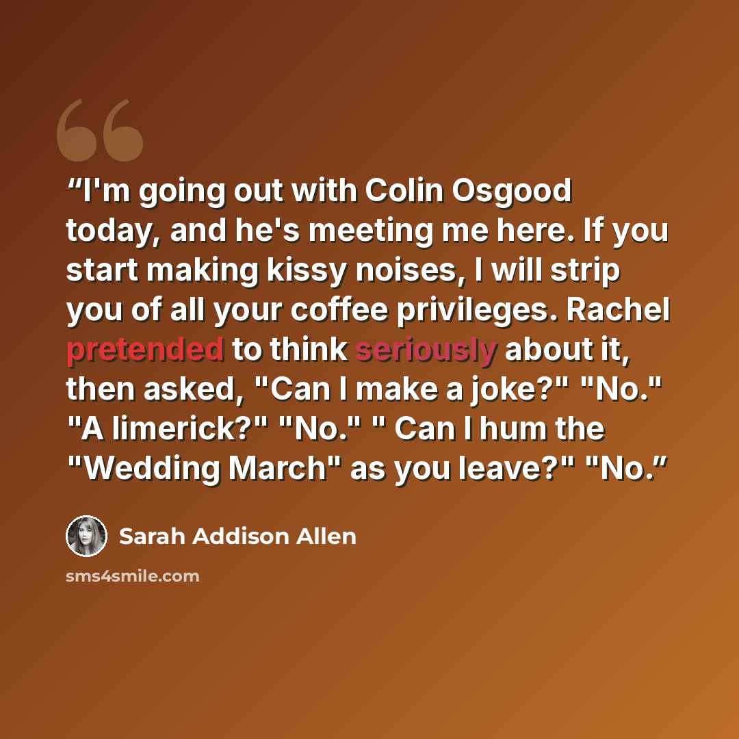 “I'm going out with Colin Osgood today, and he's meeting me here. If you start making kissy noises, I will strip you of all your coffee privileges. Rachel pretended to think seriously about it, then asked, "Can I make a joke?" "No." "A limerick?" "No." " Can I hum the "Wedding March" as you leave?"…” quote by Sarah Addison Allen