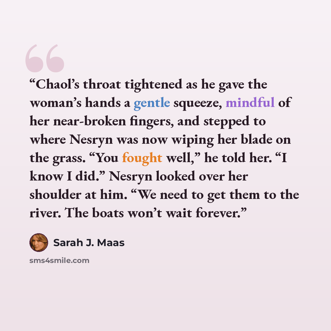 “Chaol’s throat tightened as he gave the woman’s hands a gentle squeeze, mindful of her near-broken fingers, and stepped to where Nesryn was now wiping her blade on the grass. “You fought well,” he told her. “I know I did.” Nesryn looked over her shoulder at him. “We need to get them to the river…” quote by Sarah J. Maas