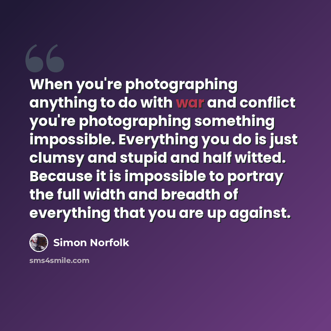 “When you're photographing anything to do with war and conflict you're photographing something impossible. Everything you do is just clumsy and stupid and half witted. Because it is impossible to portray the full width and breadth of everything that you are up against.” quote by Simon Norfolk