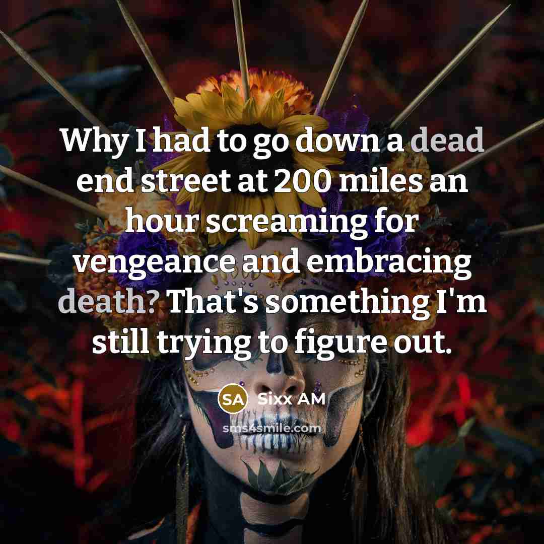 “Why I had to go down a dead end street at 200 miles an hour screaming for vengeance and embracing death? That's something I'm still trying to figure out.” quote by Sixx AM