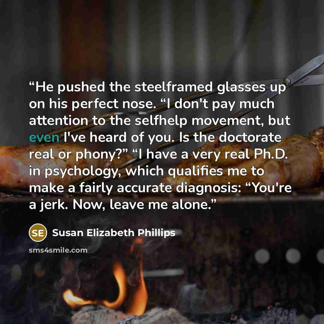 “He pushed the steelframed glasses up on his perfect nose. “I don't pay much attention to the selfhelp movement, but even I've heard of you. Is the doctorate real or phony?” “I have a very real Ph.D. in psychology, which qualifies me to make a fairly accurate diagnosis: “You're a jerk. Now, leave…” quote by Susan Elizabeth Phillips