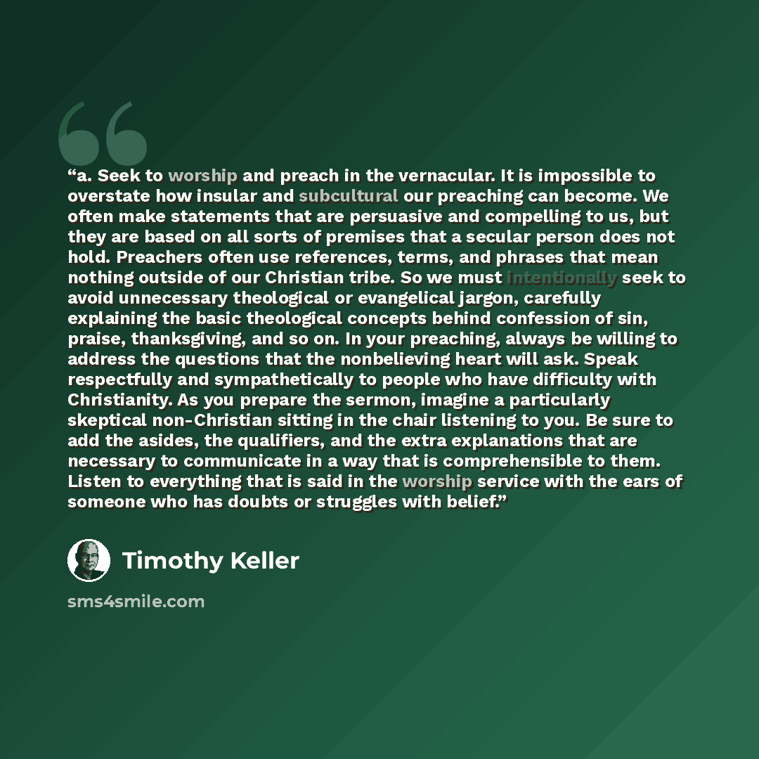 “a. Seek to worship and preach in the vernacular. It is impossible to overstate how insular and subcultural our preaching can become. We often make statements that are persuasive and compelling to us, but they are based on all sorts of premises that a secular person does not hold. Preachers often…” quote by Timothy Keller