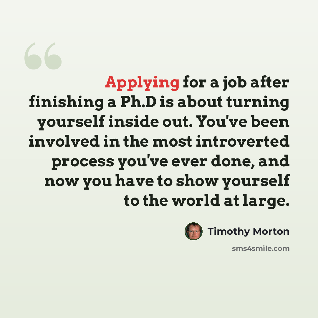 “Applying for a job after finishing a Ph.D is about turning yourself inside out. You've been involved in the most introverted process you've ever done, and now you have to show yourself to the world at large.” quote by Timothy Morton