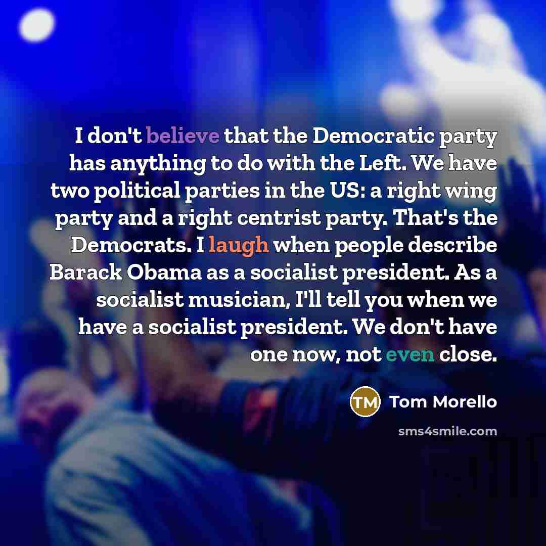 “I don't believe that the Democratic party has anything to do with the Left. We have two political parties in the US: a right wing party and a right centrist party. That's the Democrats. I laugh when people describe Barack Obama as a socialist president. As a socialist musician, I'll tell you when…” quote by Tom Morello