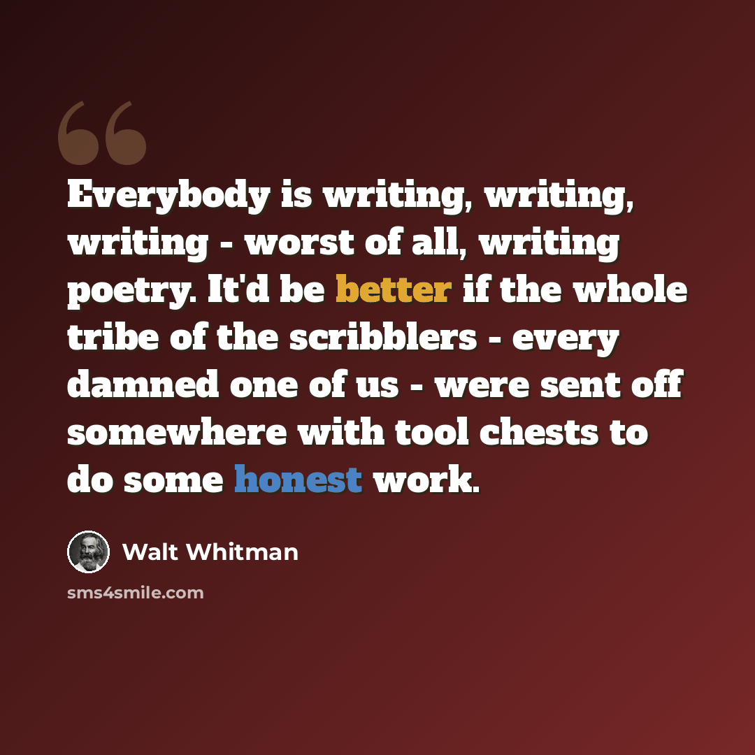 “Everybody is writing, writing, writing - worst of all, writing poetry. It'd be better if the whole tribe of the scribblers - every damned one of us - were sent off somewhere with tool chests to do some honest work.” quote by Walt Whitman
