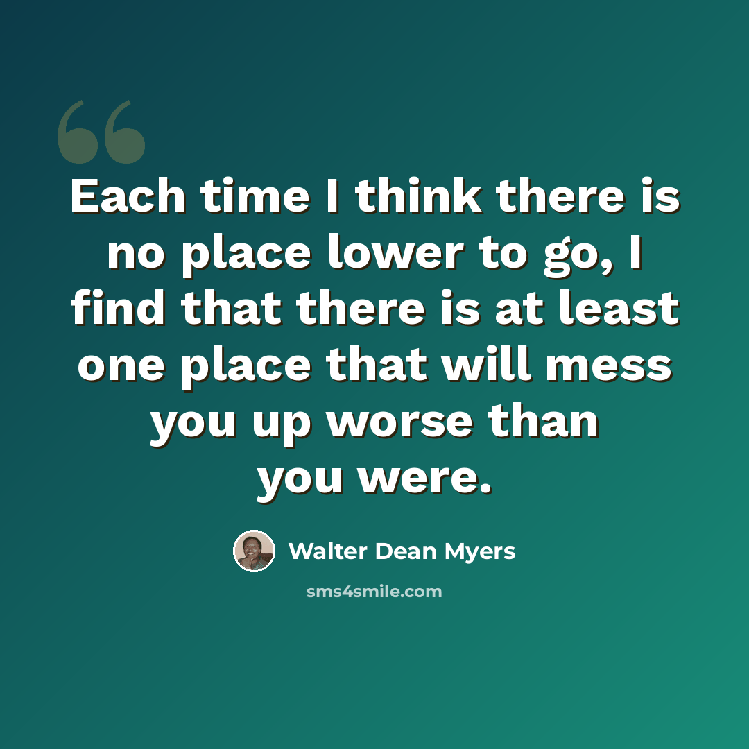 “Each time I think there is no place lower to go, I find that there is at least one place that will mess you up worse than you were.” quote by Walter Dean Myers