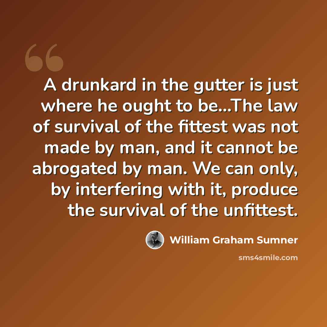 “A drunkard in the gutter is just where he ought to be...The law of survival of the fittest was not made by man, and it cannot be abrogated by man. We can only, by interfering with it, produce the survival of the unfittest.” quote by William Graham Sumner