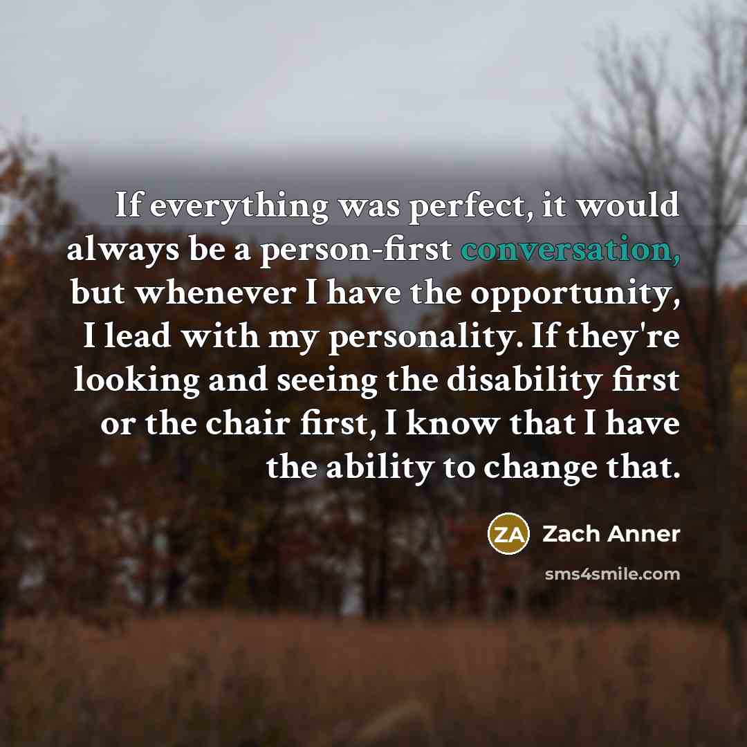 “If everything was perfect, it would always be a person-first conversation, but whenever I have the opportunity, I lead with my personality. If they're looking and seeing the disability first or the chair first, I know that I have the ability to change that.” quote by Zach Anner