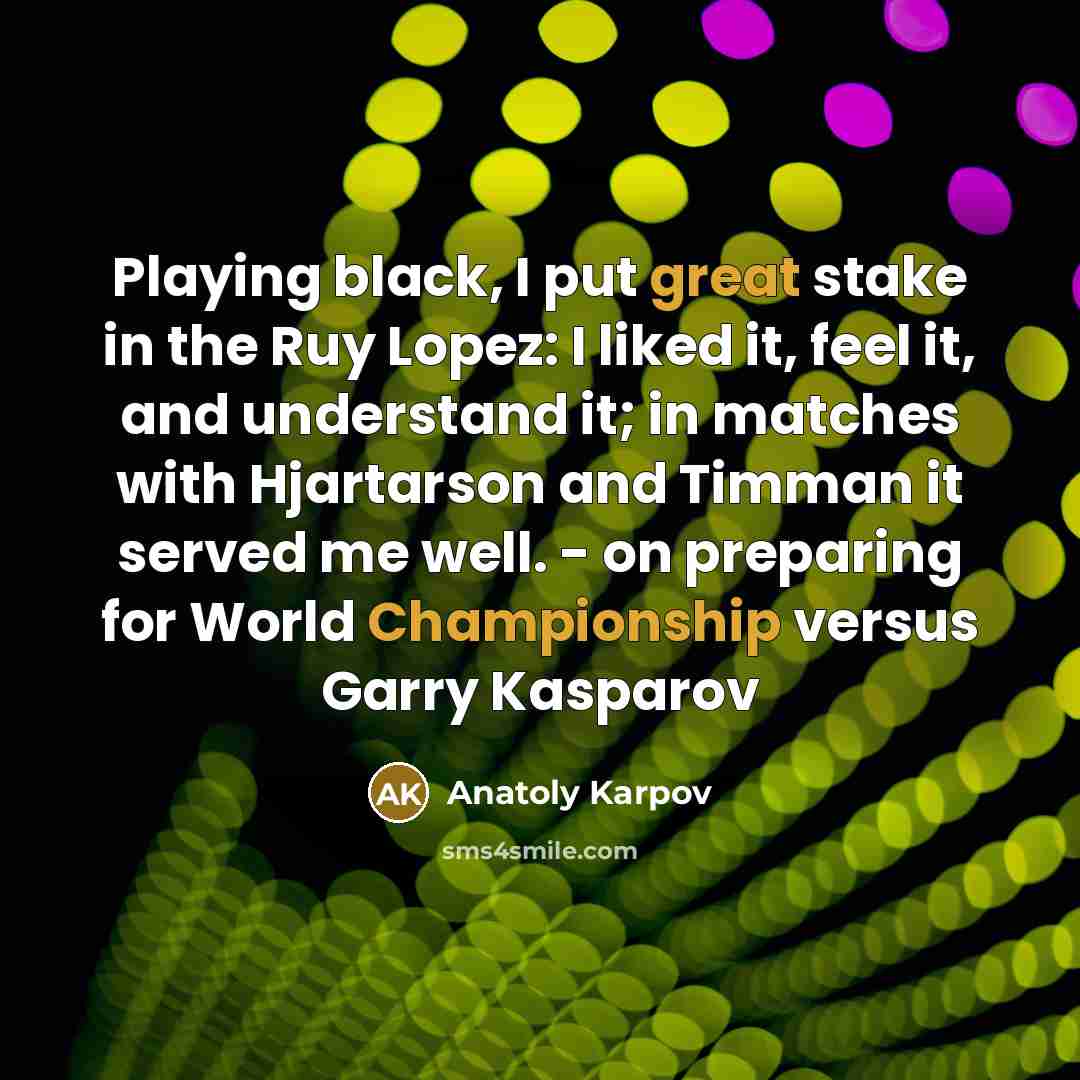 “Playing black, I put great stake in the Ruy Lopez: I liked it, feel it, and understand it; in matches with Hjartarson and Timman it served me well. - on preparing for World Championship versus Garry Kasparov” quote by Anatoly Karpov