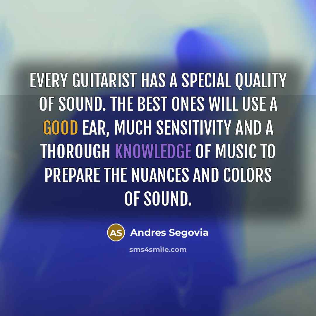 “Every guitarist has a special quality of sound. The best ones will use a good ear, much sensitivity and a thorough knowledge of music to prepare the nuances and colors of sound.” quote by Andres Segovia