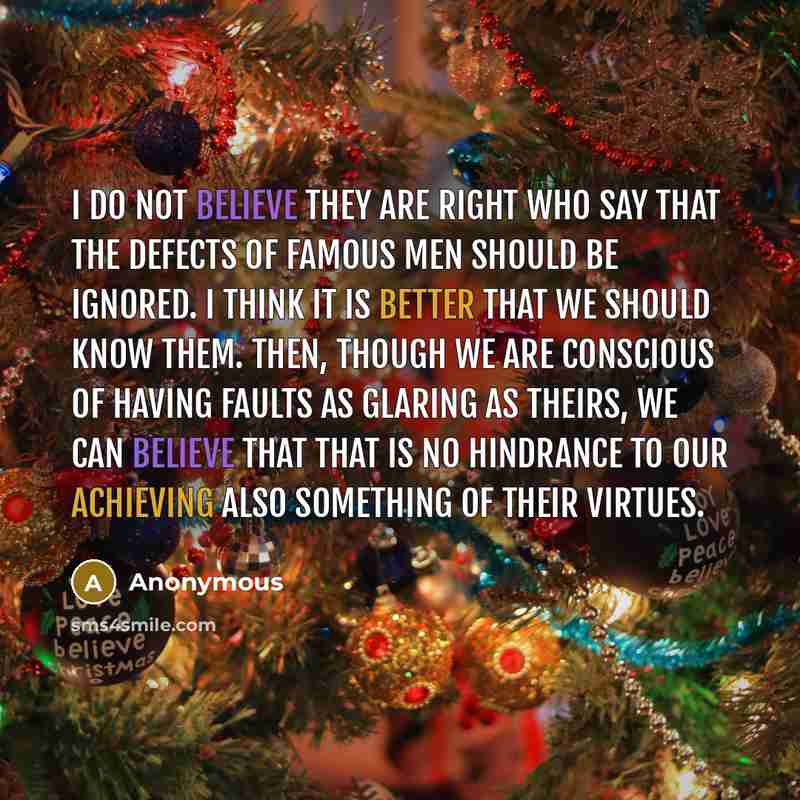 “I do not believe they are right who say that the defects of famous men should be ignored. I think it is better that we should know them. Then, though we are conscious of having faults as glaring as theirs, we can believe that that is no hindrance to our achieving also something of their virtues.” quote by Anonymous