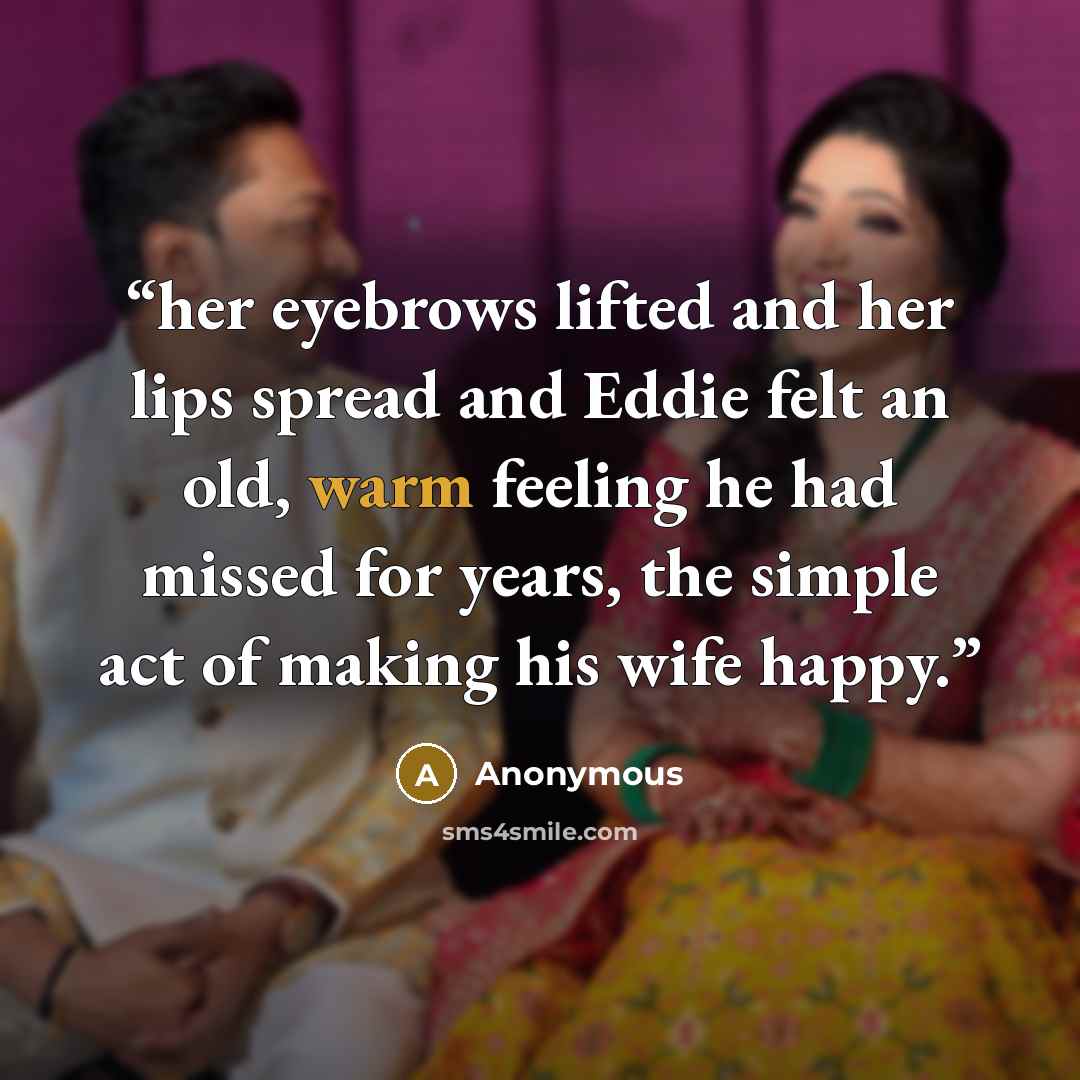 “her eyebrows lifted and her lips spread and Eddie felt an old, warm feeling he had missed for years, the simple act of making his wife happy.” quote by Anonymous