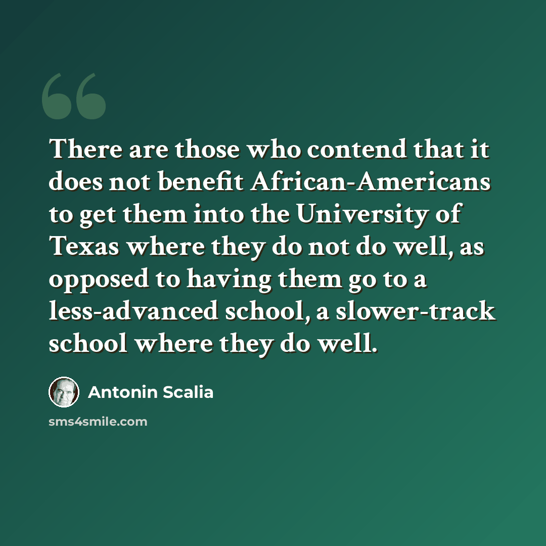“There are those who contend that it does not benefit African-Americans to get them into the University of Texas where they do not do well, as opposed to having them go to a less-advanced school, a slower-track school where they do well.” quote by Antonin Scalia