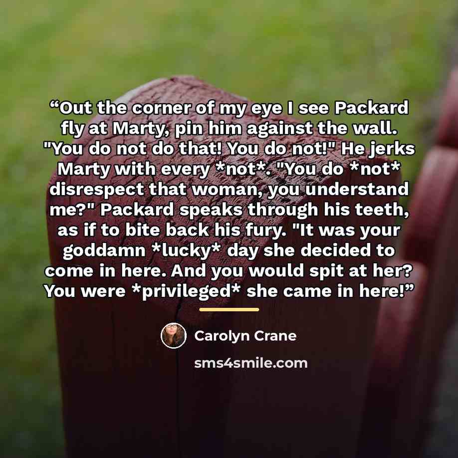 “Out the corner of my eye I see Packard fly at Marty, pin him against the wall. "You do not do that! You do not!" He jerks Marty with every *not*. "You do *not* disrespect that woman, you understand me?" Packard speaks through his teeth, as if to bite back his fury. "It was your goddamn *lucky* day…” quote by Carolyn Crane