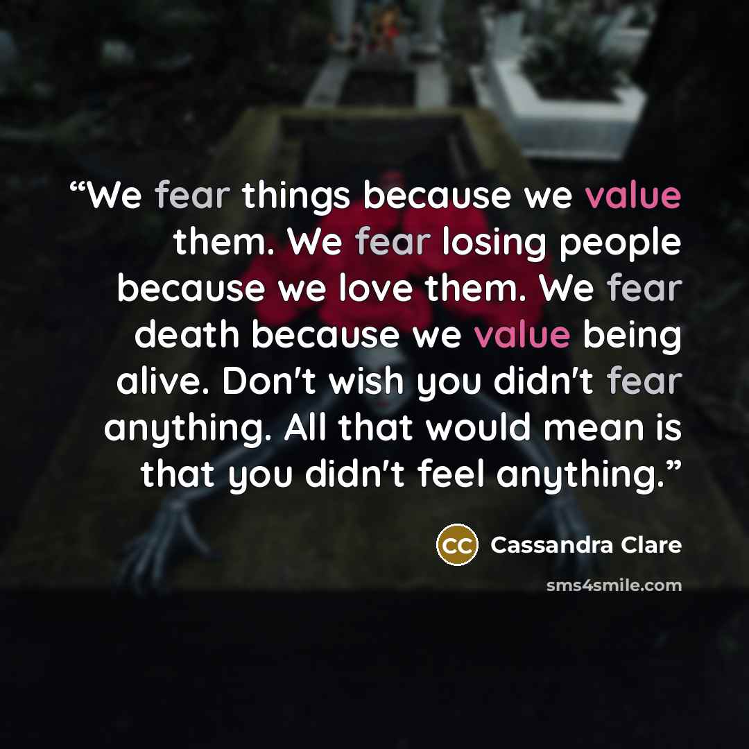 “We fear things because we value them. We fear losing people because we love them. We fear death because we value being alive. Don't wish you didn't fear anything. All that would mean is that you didn't feel anything.” quote by Cassandra Clare