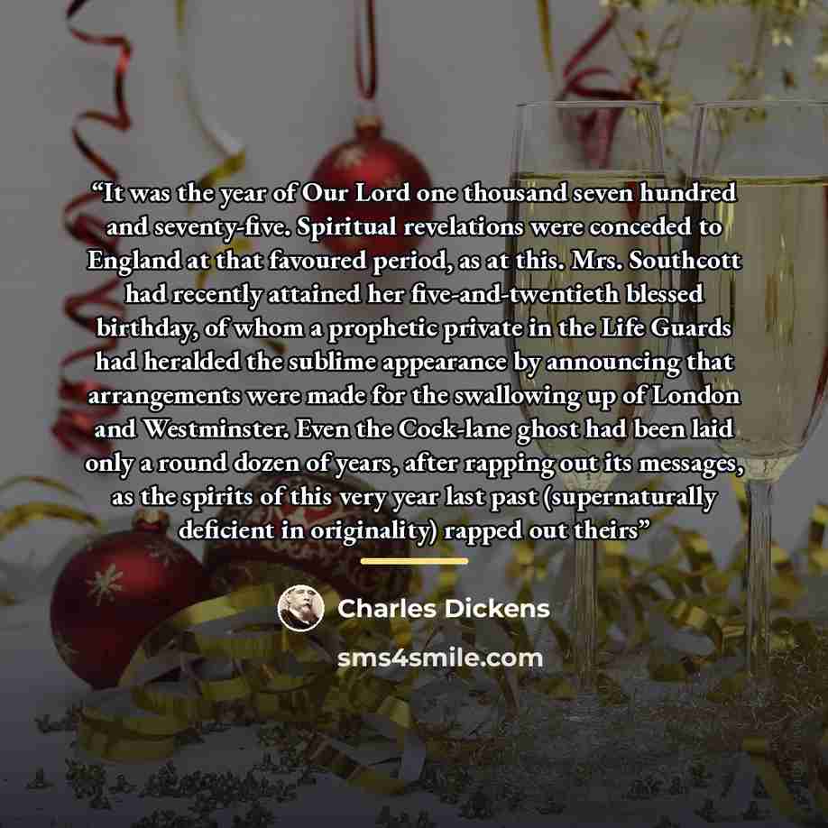 “It was the year of Our Lord one thousand seven hundred and seventy-five. Spiritual revelations were conceded to England at that favoured period, as at this. Mrs. Southcott had recently attained her five-and-twentieth blessed birthday, of whom a prophetic private in the Life Guards had heralded the…” quote by Charles Dickens