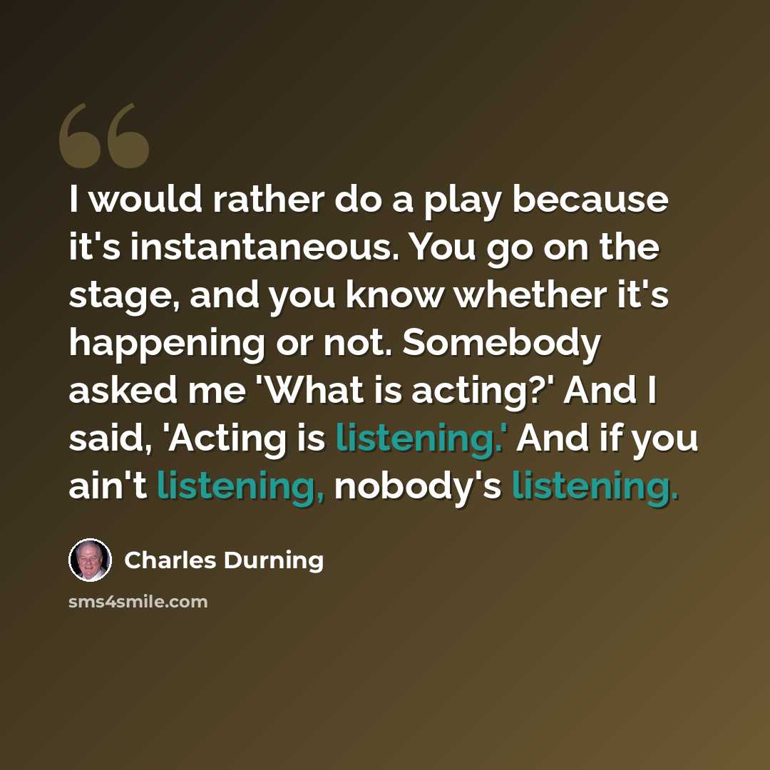 “I would rather do a play because it's instantaneous. You go on the stage, and you know whether it's happening or not. Somebody asked me 'What is acting?' And I said, 'Acting is listening.' And if you ain't listening, nobody's listening.” quote by Charles Durning