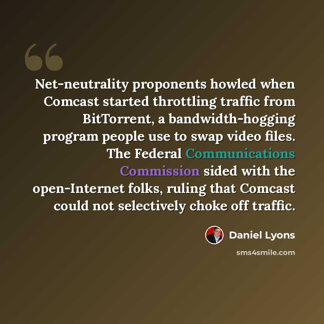 “Net-neutrality proponents howled when Comcast started throttling traffic from BitTorrent, a bandwidth-hogging program people use to swap video files. The Federal Communications Commission sided with the open-Internet folks, ruling that Comcast could not selectively choke off traffic.” quote by Daniel Lyons