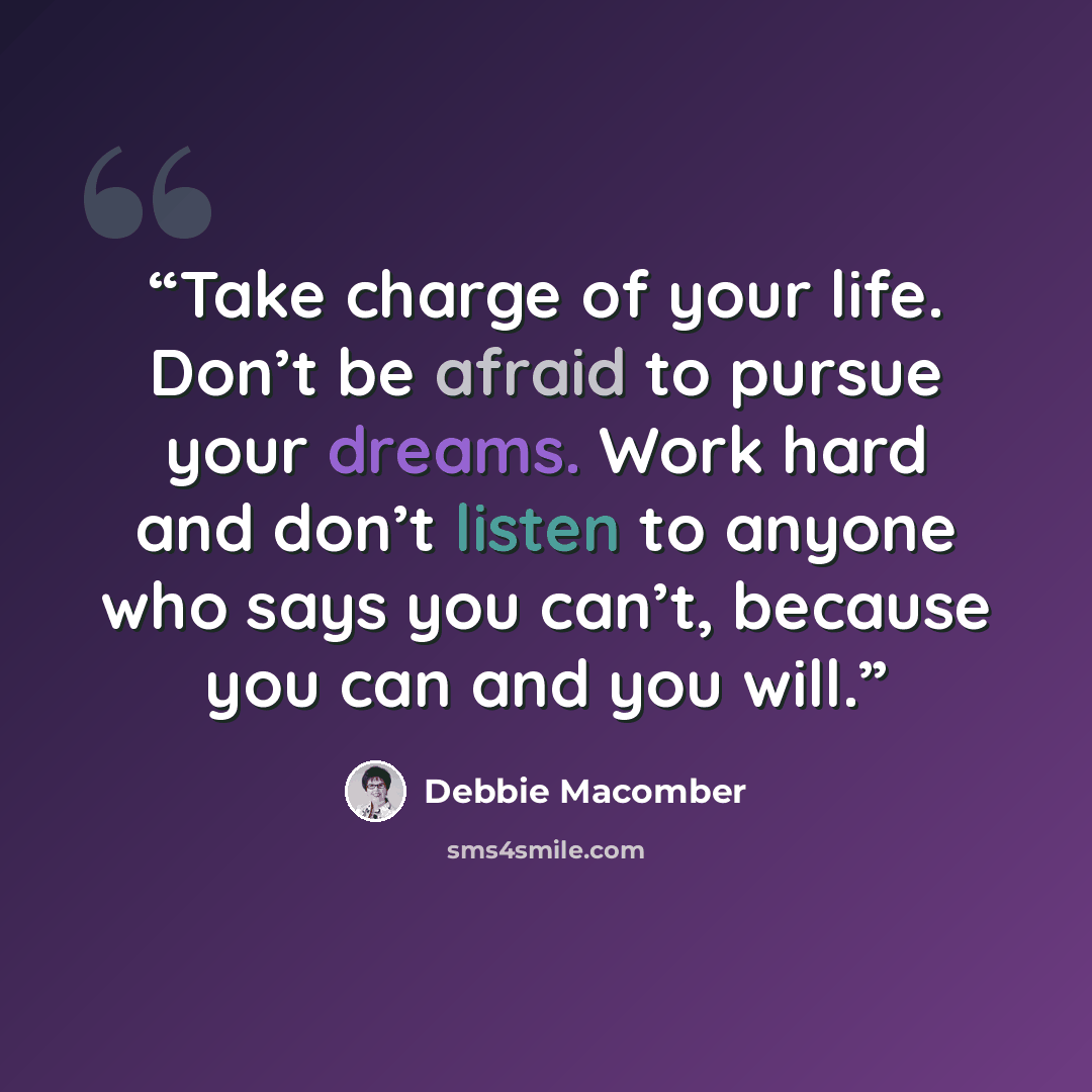 “Take charge of your life. Don’t be afraid to pursue your dreams. Work hard and don’t listen to anyone who says you can’t, because you can and you will.” quote by Debbie Macomber