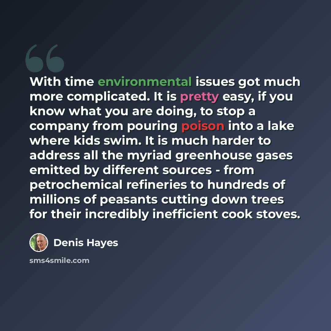 “With time environmental issues got much more complicated. It is pretty easy, if you know what you are doing, to stop a company from pouring poison into a lake where kids swim. It is much harder to address all the myriad greenhouse gases emitted by different sources - from petrochemical refineries…” quote by Denis Hayes