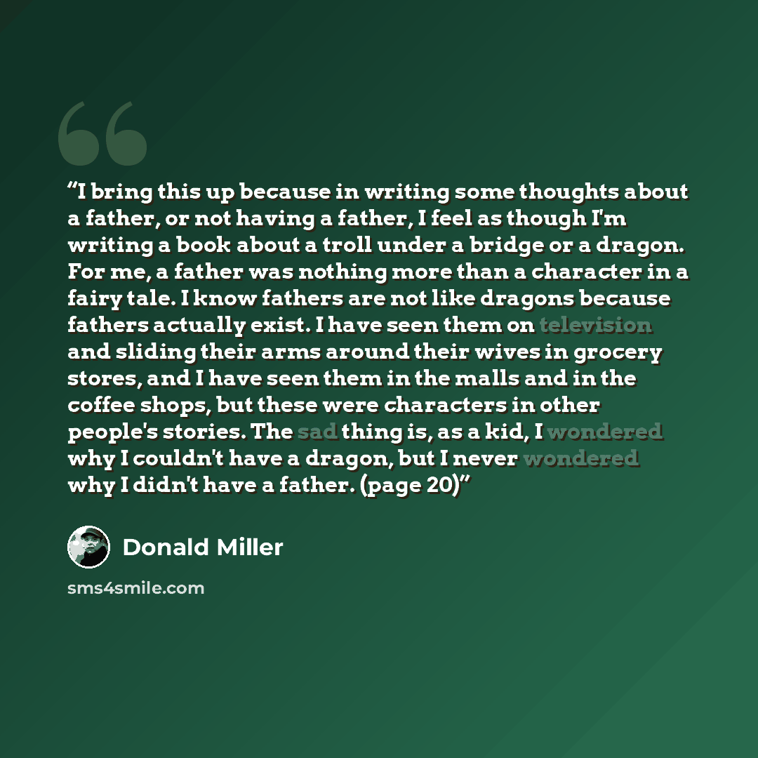 “I bring this up because in writing some thoughts about a father, or not having a father, I feel as though I'm writing a book about a troll under a bridge or a dragon. For me, a father was nothing more than a character in a fairy tale. I know fathers are not like dragons because fathers actually…” quote by Donald Miller