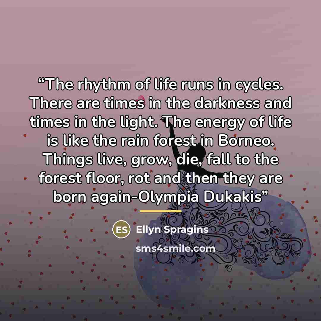 “The rhythm of life runs in cycles. There are times in the darkness and times in the light. The energy of life is like the rain forest in Borneo. Things live, grow, die, fall to the forest floor, rot and then they are born again-Olympia Dukakis” quote by Ellyn Spragins